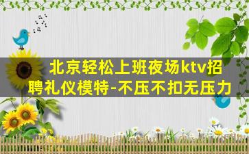 北京轻松上班夜场ktv招聘礼仪模特-不压不扣无压力